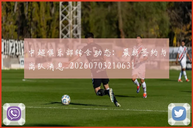 中超俱乐部转会动态:最新签约与离队消息_20260703210631