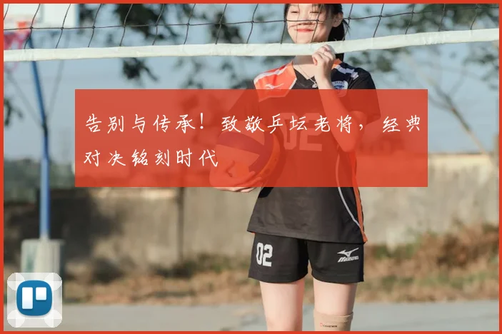 告别与传承!致敬乒坛老将,经典对决铭刻时代