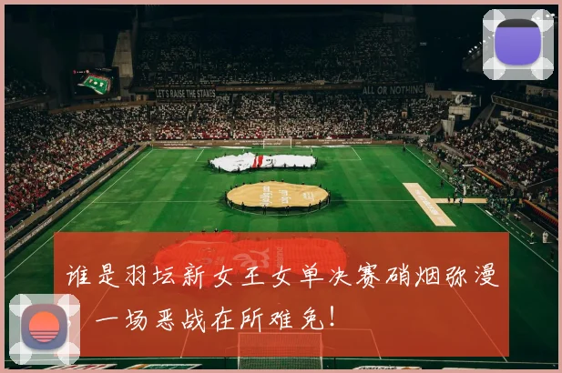 谁是羽坛新女王女单决赛硝烟弥漫,一场恶战在所难免!