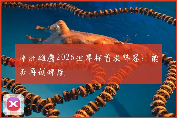 非洲雄鹰2026世界杯首发阵容，能否再创辉煌