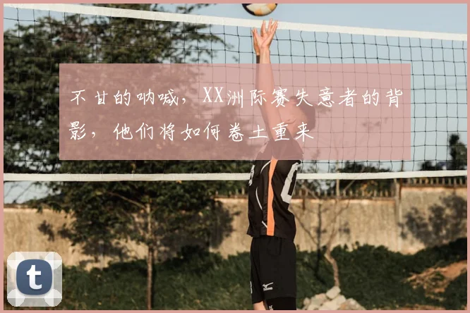 不甘的呐喊,XX洲际赛失意者的背影,他们将如何卷土重来