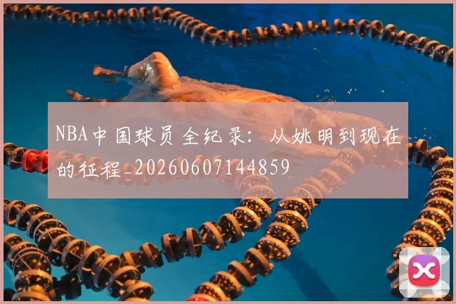 NBA中国球员全纪录：从姚明到现在的征程_20260607144859