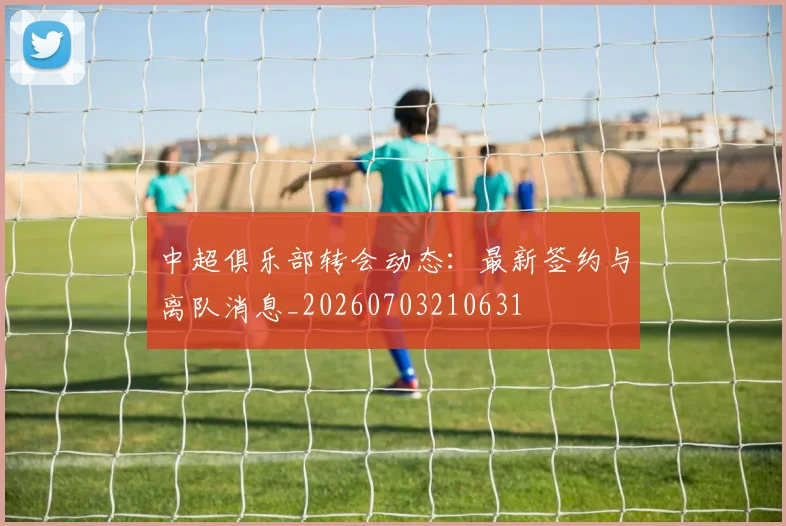 中超俱乐部转会动态：最新签约与离队消息_20260703210631