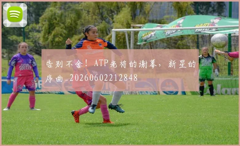 告别不舍!ATP老将的谢幕,新星的序曲_20260602212848