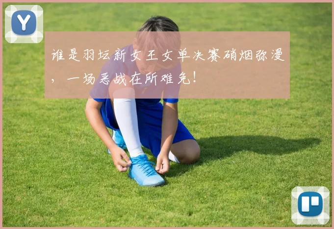 谁是羽坛新女王女单决赛硝烟弥漫，一场恶战在所难免！