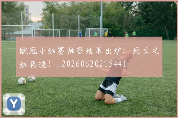 欧冠小组赛抽签结果出炉:死亡之组再现!_20260620215441