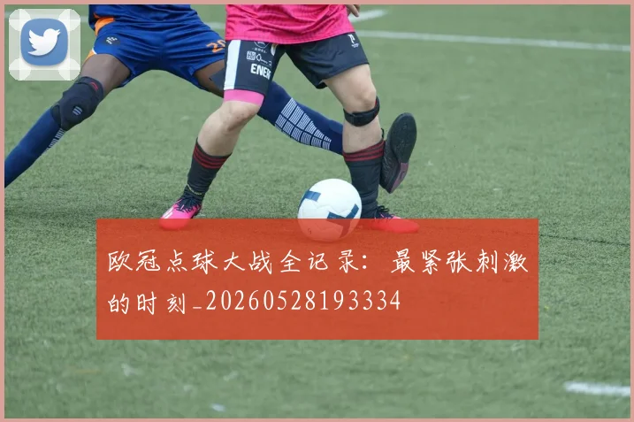 欧冠点球大战全记录:最紧张刺激的时刻_20260528193334