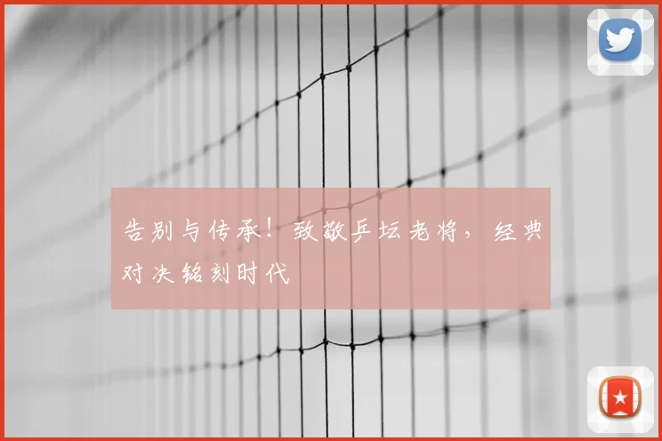 告别与传承！致敬乒坛老将，经典对决铭刻时代