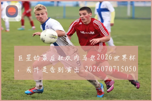 巨星的最后狂欢内马尔2026世界杯,或许是告别演出_20260707150508