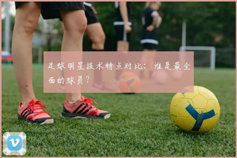 足球明星技术特点对比:谁是最全面的球员?
