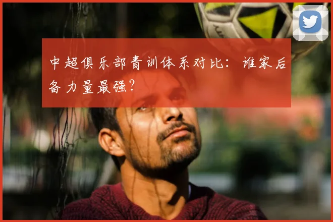 中超俱乐部青训体系对比:谁家后备力量最强?