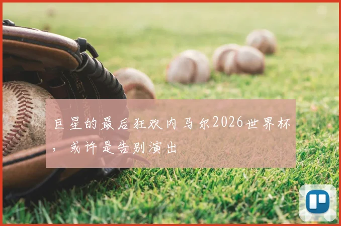 巨星的最后狂欢内马尔2026世界杯,或许是告别演出